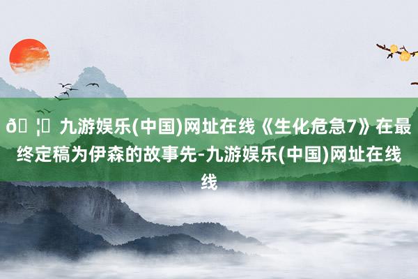 🦄九游娱乐(中国)网址在线《生化危急7》在最终定稿为伊森的故事先-九游娱乐(中国)网址在线