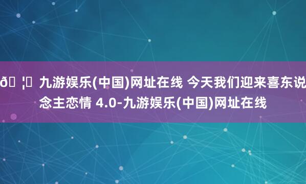🦄九游娱乐(中国)网址在线 今天我们迎来喜东说念主恋情 4.