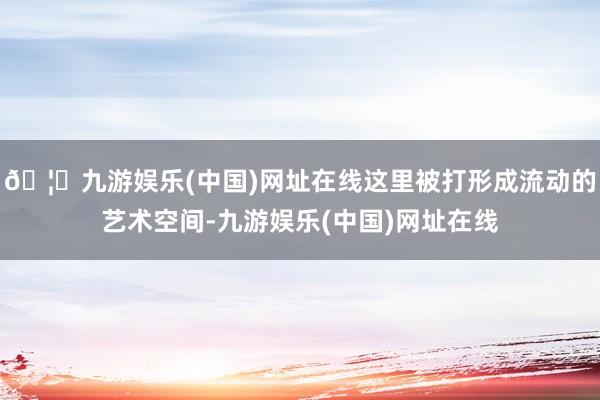 🦄九游娱乐(中国)网址在线这里被打形成流动的艺术空间-九游娱乐(中国)网址在线