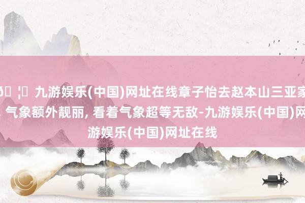 🦄九游娱乐(中国)网址在线章子怡去赵本山三亚家中贺年, 气象
