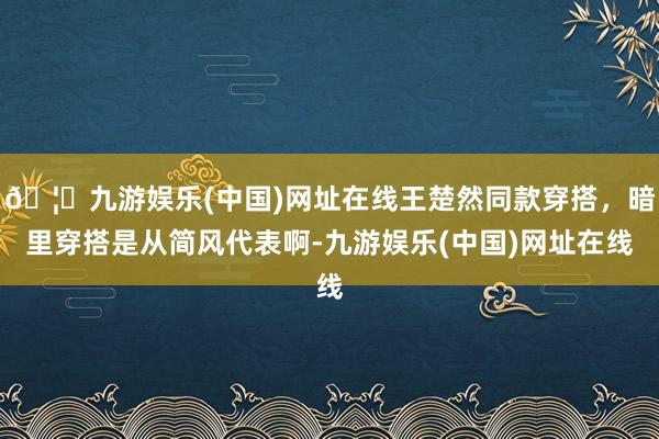 🦄九游娱乐(中国)网址在线王楚然同款穿搭，暗里穿搭是从简风代