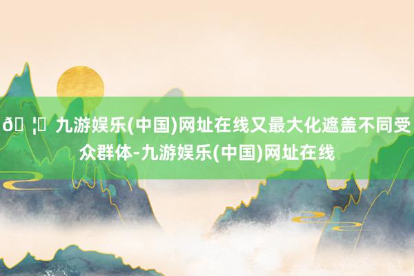 🦄九游娱乐(中国)网址在线又最大化遮盖不同受众群体-九游娱乐