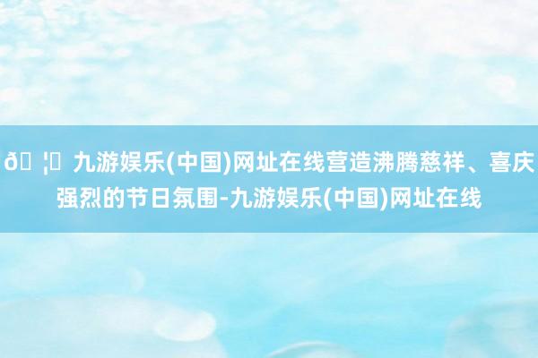 🦄九游娱乐(中国)网址在线营造沸腾慈祥、喜庆强烈的节日氛围-九游娱乐(中国)网址在线