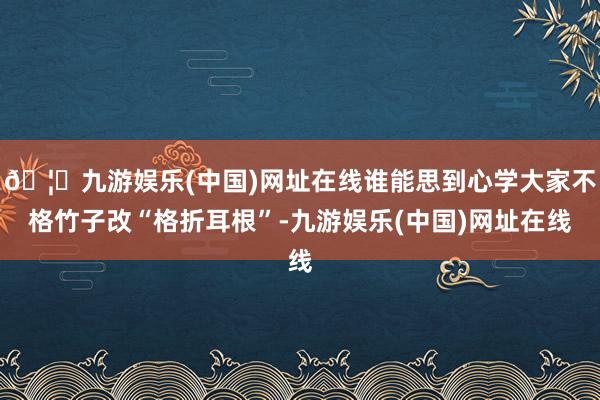 🦄九游娱乐(中国)网址在线谁能思到心学大家不格竹子改“格折耳