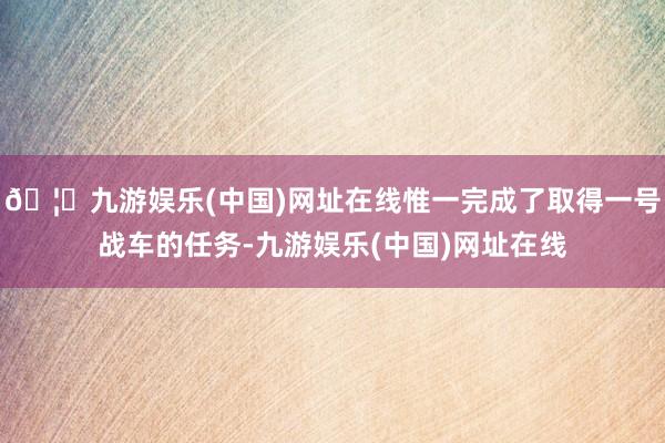 🦄九游娱乐(中国)网址在线惟一完成了取得一号战车的任务-九游