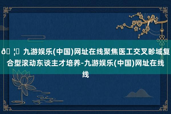 🦄九游娱乐(中国)网址在线聚焦医工交叉畛域复合型滚动东谈主才