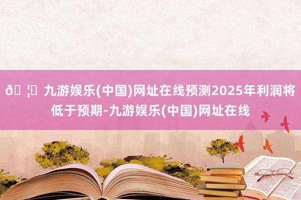 🦄九游娱乐(中国)网址在线预测2025年利润将低于预期-九游