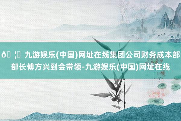 🦄九游娱乐(中国)网址在线集团公司财务成本部部长傅方兴到会带