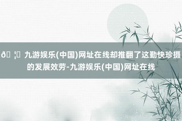🦄九游娱乐(中国)网址在线却推翻了这勤快珍摄的发展效劳-九游