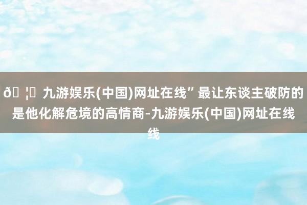 🦄九游娱乐(中国)网址在线”最让东谈主破防的是他化解危境的高情商-九游娱乐(中国)网址在线