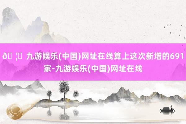 🦄九游娱乐(中国)网址在线算上这次新增的691家-九游娱乐(