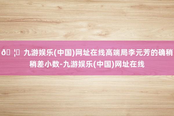 🦄九游娱乐(中国)网址在线高端局李元芳的确稍稍差小数-九游娱乐(中国)网址在线