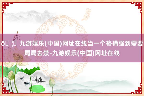 🦄九游娱乐(中国)网址在线当一个袼褙强到需要局局去禁-九游娱乐(中国)网址在线