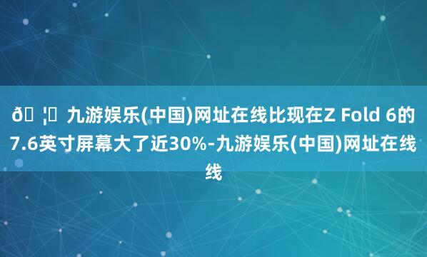 🦄九游娱乐(中国)网址在线比现在Z Fold 6的7.6英寸