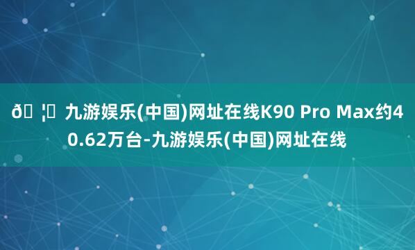 🦄九游娱乐(中国)网址在线K90 Pro Max约40.62万台-九游娱乐(中国)网址在线