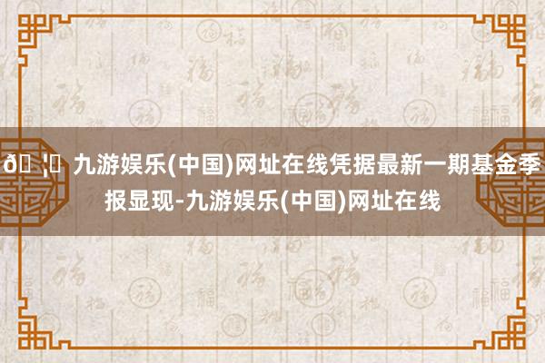 🦄九游娱乐(中国)网址在线凭据最新一期基金季报显现-九游娱乐(中国)网址在线