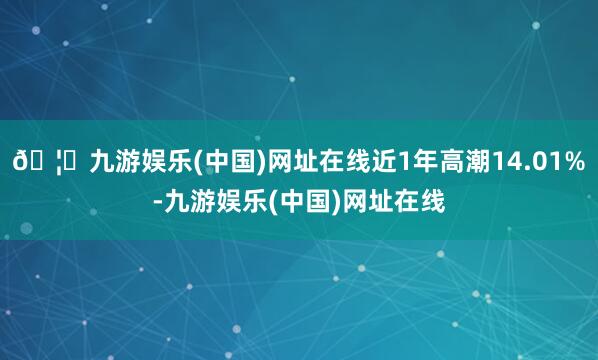 🦄九游娱乐(中国)网址在线近1年高潮14.01%-九游娱乐(中国)网址在线