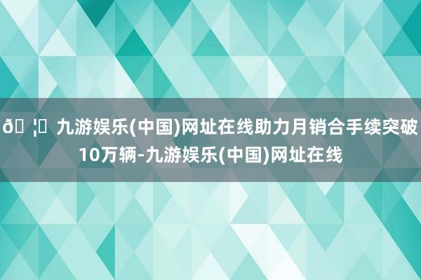 🦄九游娱乐(中国)网址在线助力月销合手续突破10万辆-九游娱