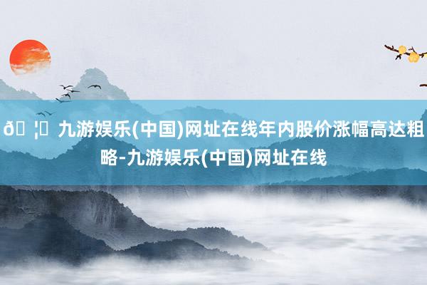 🦄九游娱乐(中国)网址在线年内股价涨幅高达粗略-九游娱乐(中