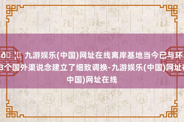 🦄九游娱乐(中国)网址在线离岸基地当今已与环球33个国外渠说