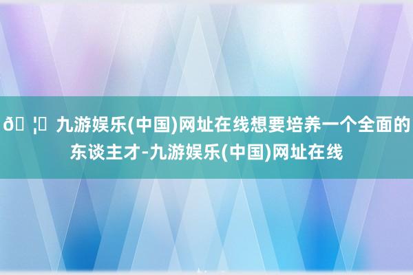 🦄九游娱乐(中国)网址在线想要培养一个全面的东谈主才-九游娱乐(中国)网址在线