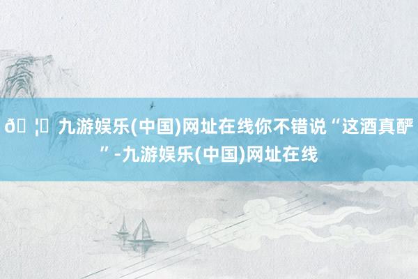 🦄九游娱乐(中国)网址在线你不错说“这酒真酽”-九游娱乐(中