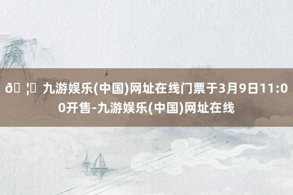 🦄九游娱乐(中国)网址在线门票于3月9日11:00开售-九游娱乐(中国)网址在线