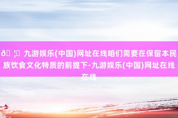 🦄九游娱乐(中国)网址在线咱们需要在保留本民族饮食文化特质的前提下-九游娱乐(中国)网址在线