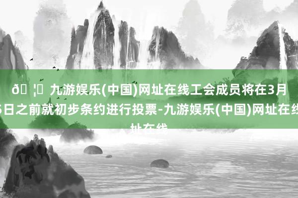 🦄九游娱乐(中国)网址在线　　工会成员将在3月5日之前就初步