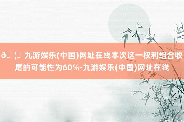 🦄九游娱乐(中国)网址在线本次这一权利组合收尾的可能性为60