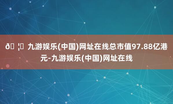 🦄九游娱乐(中国)网址在线总市值97.88亿港元-九游娱乐(
