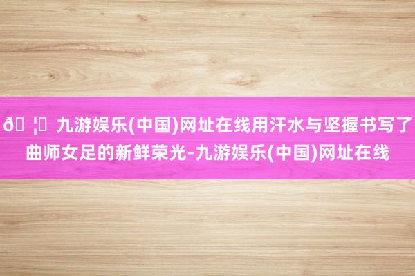 🦄九游娱乐(中国)网址在线用汗水与坚握书写了曲师女足的新鲜荣