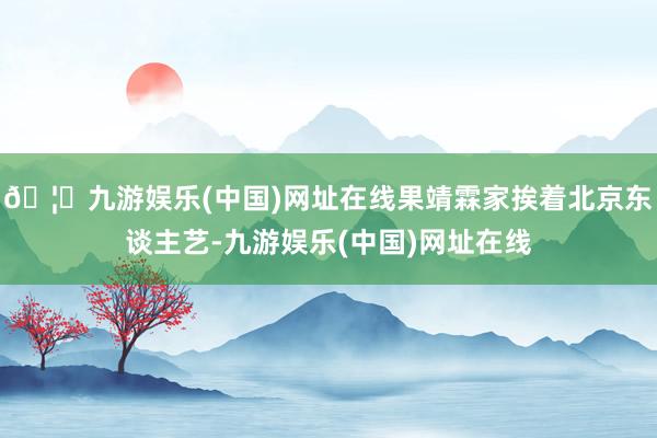 🦄九游娱乐(中国)网址在线果靖霖家挨着北京东谈主艺-九游娱乐