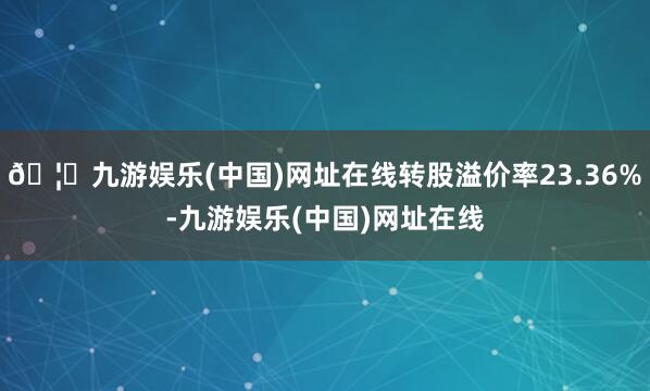 🦄九游娱乐(中国)网址在线转股溢价率23.36%-九游娱乐(