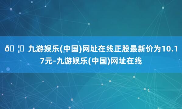 🦄九游娱乐(中国)网址在线正股最新价为10.17元-九游娱乐