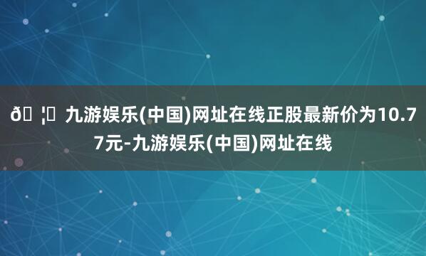 🦄九游娱乐(中国)网址在线正股最新价为10.77元-九游娱乐