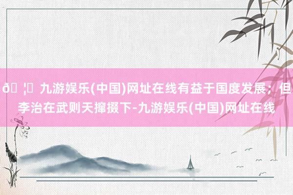 🦄九游娱乐(中国)网址在线有益于国度发展；但李治在武则天撺掇