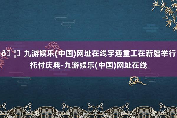🦄九游娱乐(中国)网址在线宇通重工在新疆举行托付庆典-九游娱