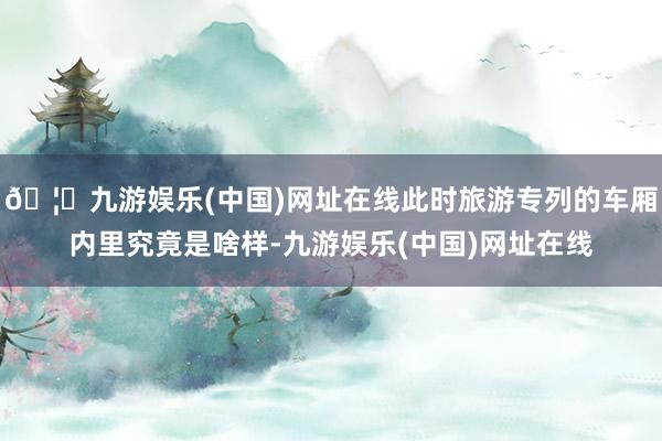 🦄九游娱乐(中国)网址在线此时旅游专列的车厢内里究竟是啥样-