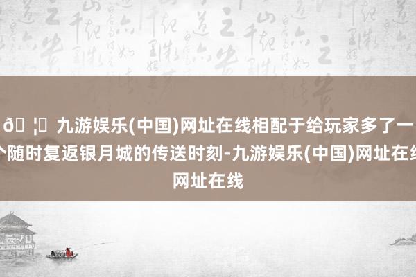 🦄九游娱乐(中国)网址在线相配于给玩家多了一个随时复返银月城