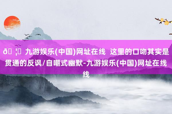 🦄九游娱乐(中国)网址在线  这里的口吻其实是贯通的反讽/自