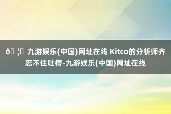 🦄九游娱乐(中国)网址在线 Kitco的分析师齐忍不住吐槽-
