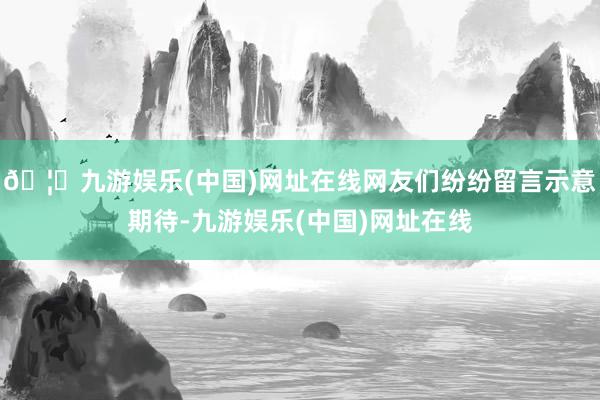 🦄九游娱乐(中国)网址在线网友们纷纷留言示意期待-九游娱乐(