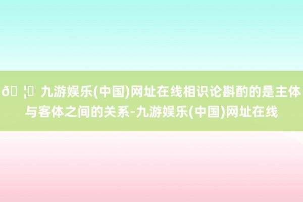 🦄九游娱乐(中国)网址在线相识论斟酌的是主体与客体之间的关系
