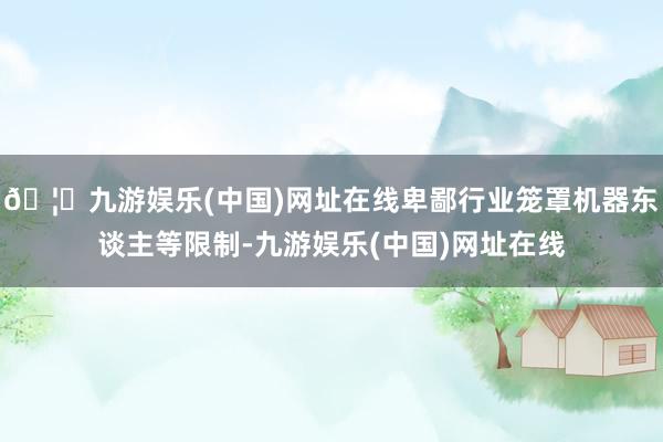 🦄九游娱乐(中国)网址在线卑鄙行业笼罩机器东谈主等限制-九游