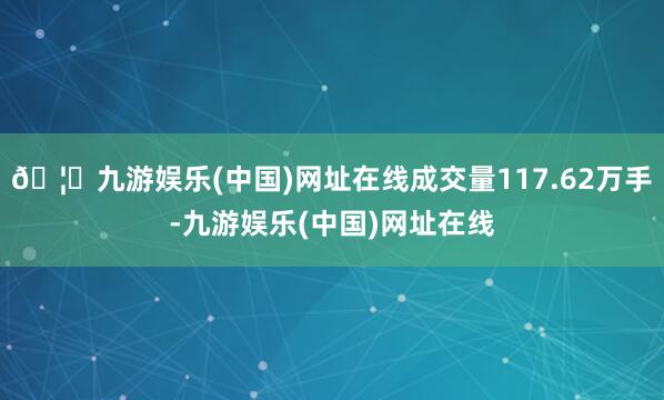 🦄九游娱乐(中国)网址在线成交量117.62万手-九游娱乐(