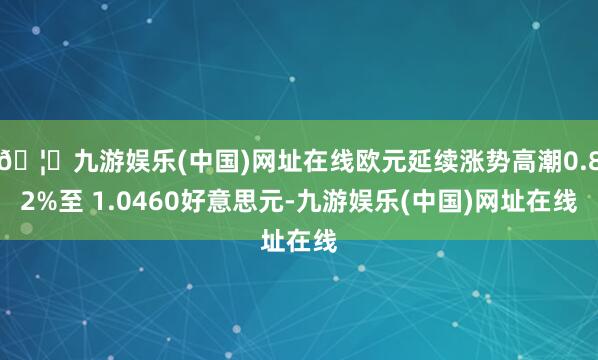🦄九游娱乐(中国)网址在线欧元延续涨势高潮0.82%至 1.