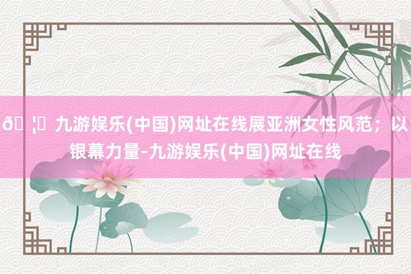 🦄九游娱乐(中国)网址在线展亚洲女性风范；以银幕力量-九游娱