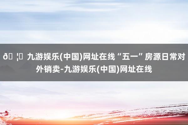 🦄九游娱乐(中国)网址在线“五一”房源日常对外销卖-九游娱乐