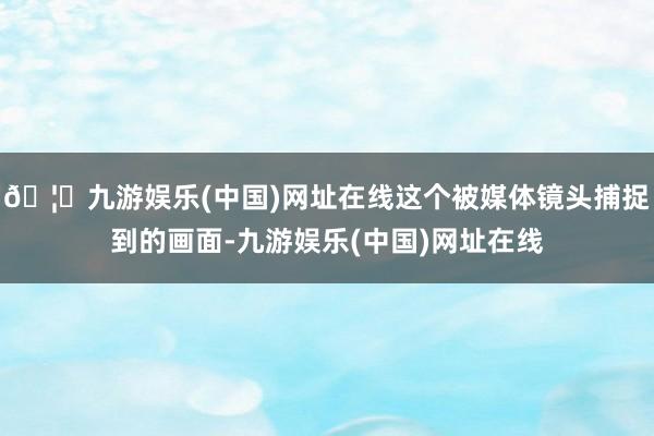 🦄九游娱乐(中国)网址在线这个被媒体镜头捕捉到的画面-九游娱
